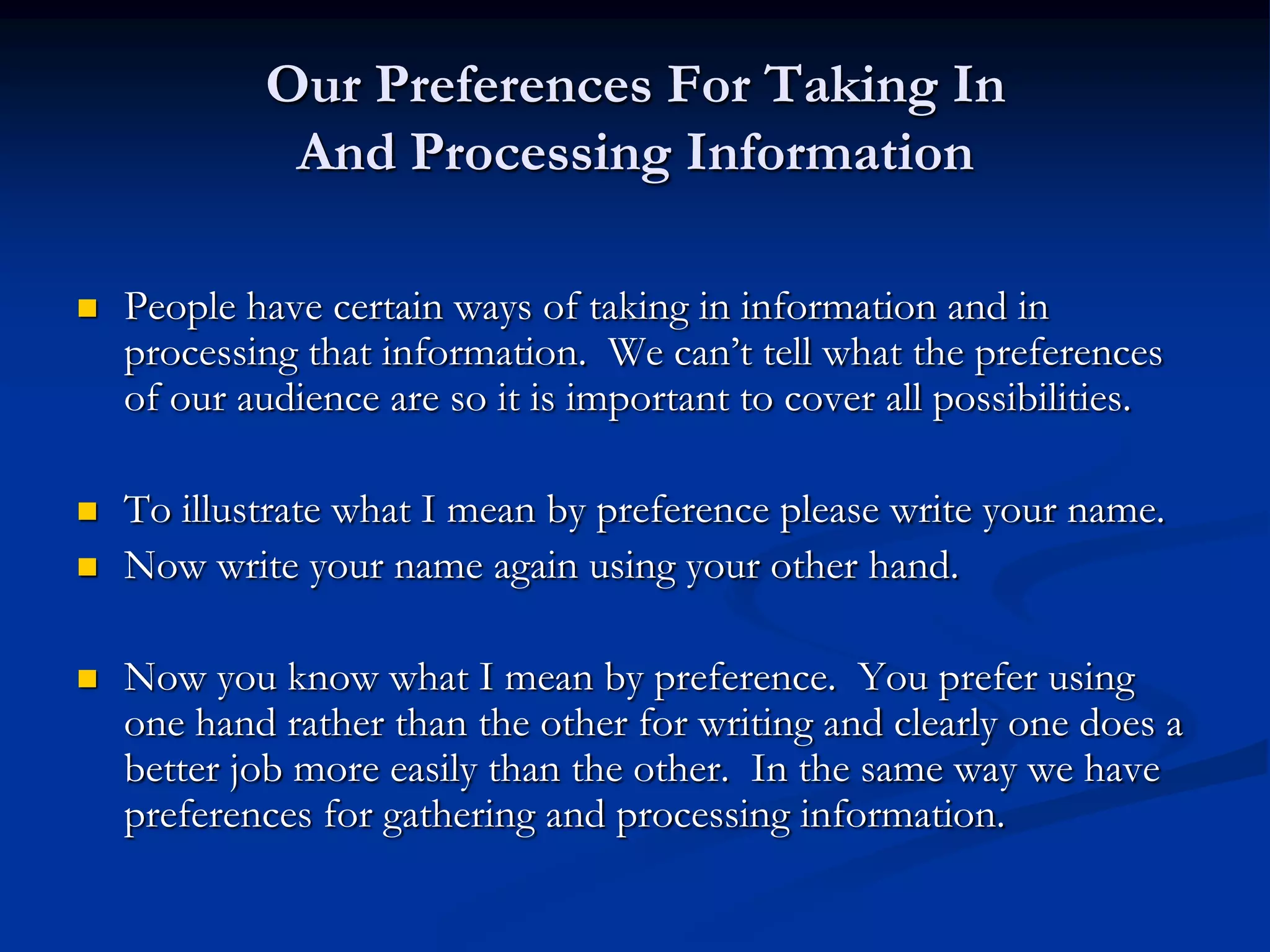 Our Preferences For Taking In
             And Processing Information

   People have certain ways of taking in information and in
    processing that information. We can’t tell what the preferences
    of our audience are so it is important to cover all possibilities.

   To illustrate what I mean by preference please write your name.
   Now write your name again using your other hand.

   Now you know what I mean by preference. You prefer using
    one hand rather than the other for writing and clearly one does a
    better job more easily than the other. In the same way we have
    preferences for gathering and processing information.
 