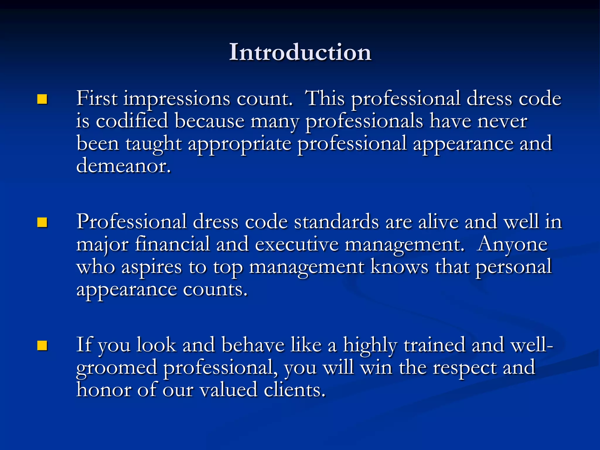 Introduction
   First impressions count. This professional dress code
    is codified because many professionals have never
    been taught appropriate professional appearance and
    demeanor.

   Professional dress code standards are alive and well in
    major financial and executive management. Anyone
    who aspires to top management knows that personal
    appearance counts.

   If you look and behave like a highly trained and well-
    groomed professional, you will win the respect and
    honor of our valued clients.
 