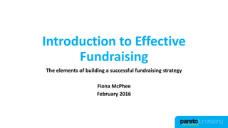 Introduction to Effective
Fundraising
The elements of building a successful fundraising strategy
Fiona McPhee
February 2016
 