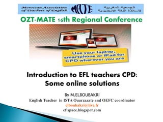 Introduction to EFL teachers CPD:
Some online solutions
By M.ELBOUBAKRI
English Teacher in ISTA Ouarzazate and OEFC coordinator
elboubakri@live.fr
eflspace.blogspot.com
 