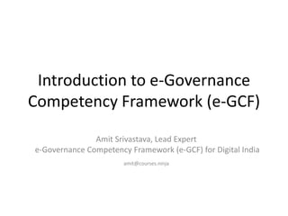 Introduction to e-Governance
Competency Framework (e-GCF)
Amit Srivastava, Lead Expert
e-Governance Competency Framework (e-GCF) for Digital India
amit@courses.ninja
 