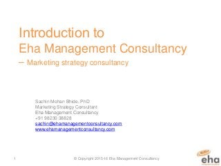 ​Introduction to
Eha Management Consultancy
– Marketing strategy consultancy
Sachin Mohan Bhide, PhD
Marketing Strategy Consultant
​​Eha Management Consultancy
+91 98230 38828
sachin@ehamanagementconsultancy.com
www.ehamanagementconsultancy.com
© Copyright 2015-16 Eha Management Consultancy1
 