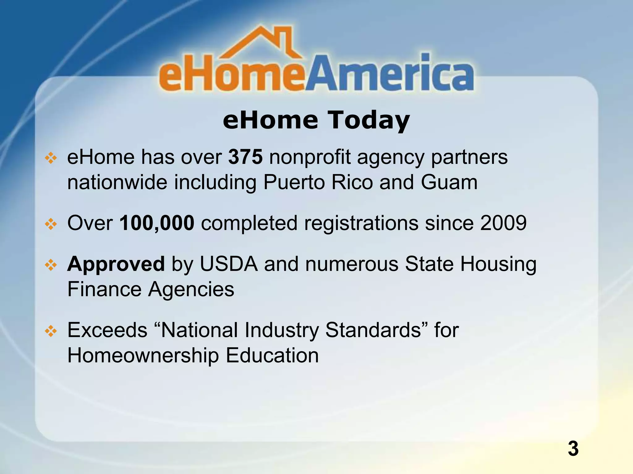 eHome Today
 eHome has over 375 nonprofit agency partners
nationwide including Puerto Rico and Guam
 Over 100,000 completed registrations since 2009
 Approved by USDA and numerous State Housing
Finance Agencies
 Exceeds “National Industry Standards” for
Homeownership Education
3
 