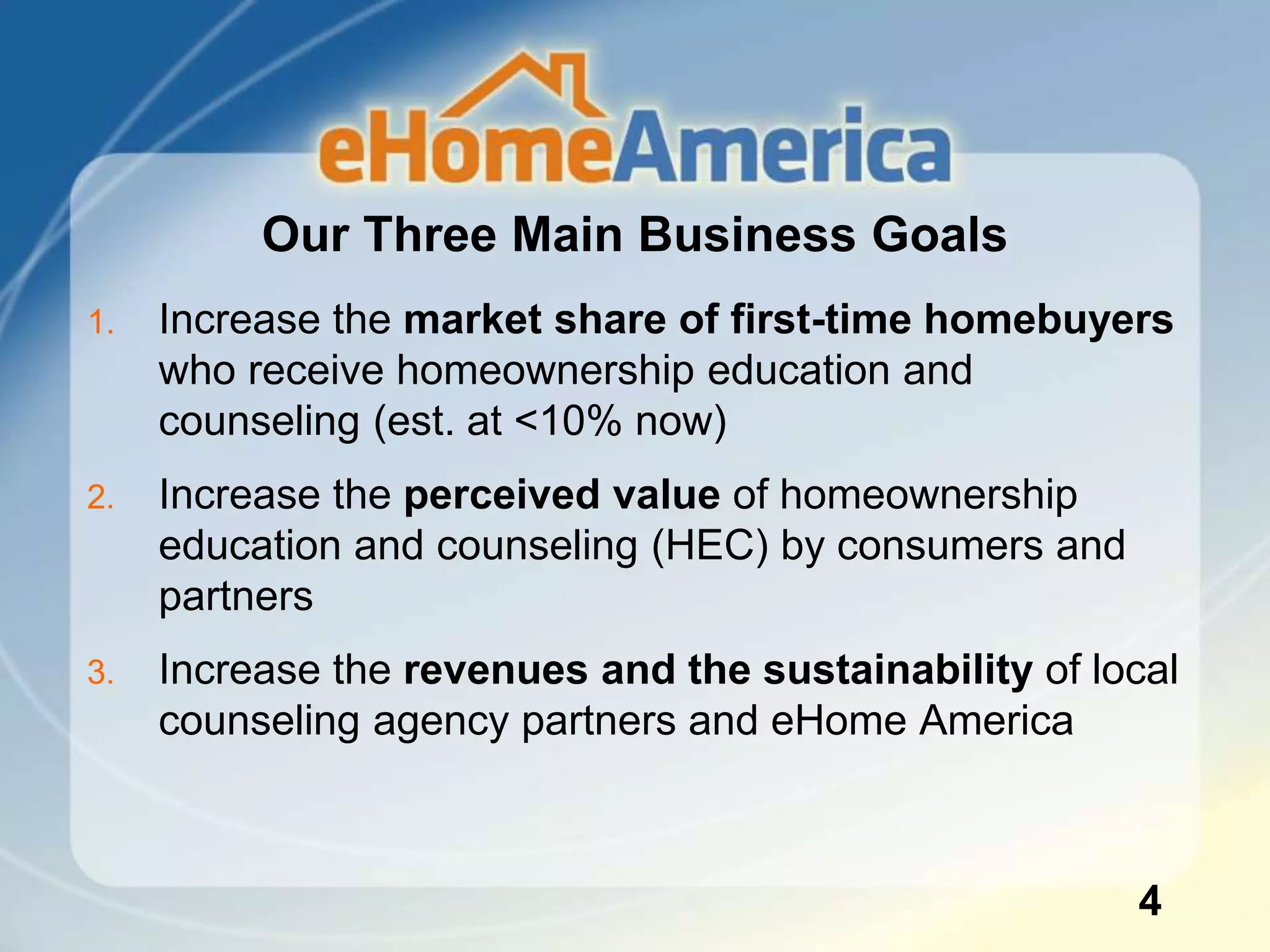 Our Three Main Business Goals
4
1. Increase the market share of first-time homebuyers
who receive homeownership education and
counseling (est. at <10% now)
2. Increase the perceived value of homeownership
education and counseling (HEC) by consumers and
partners
3. Increase the revenues and the sustainability of local
counseling agency partners and eHome America
 