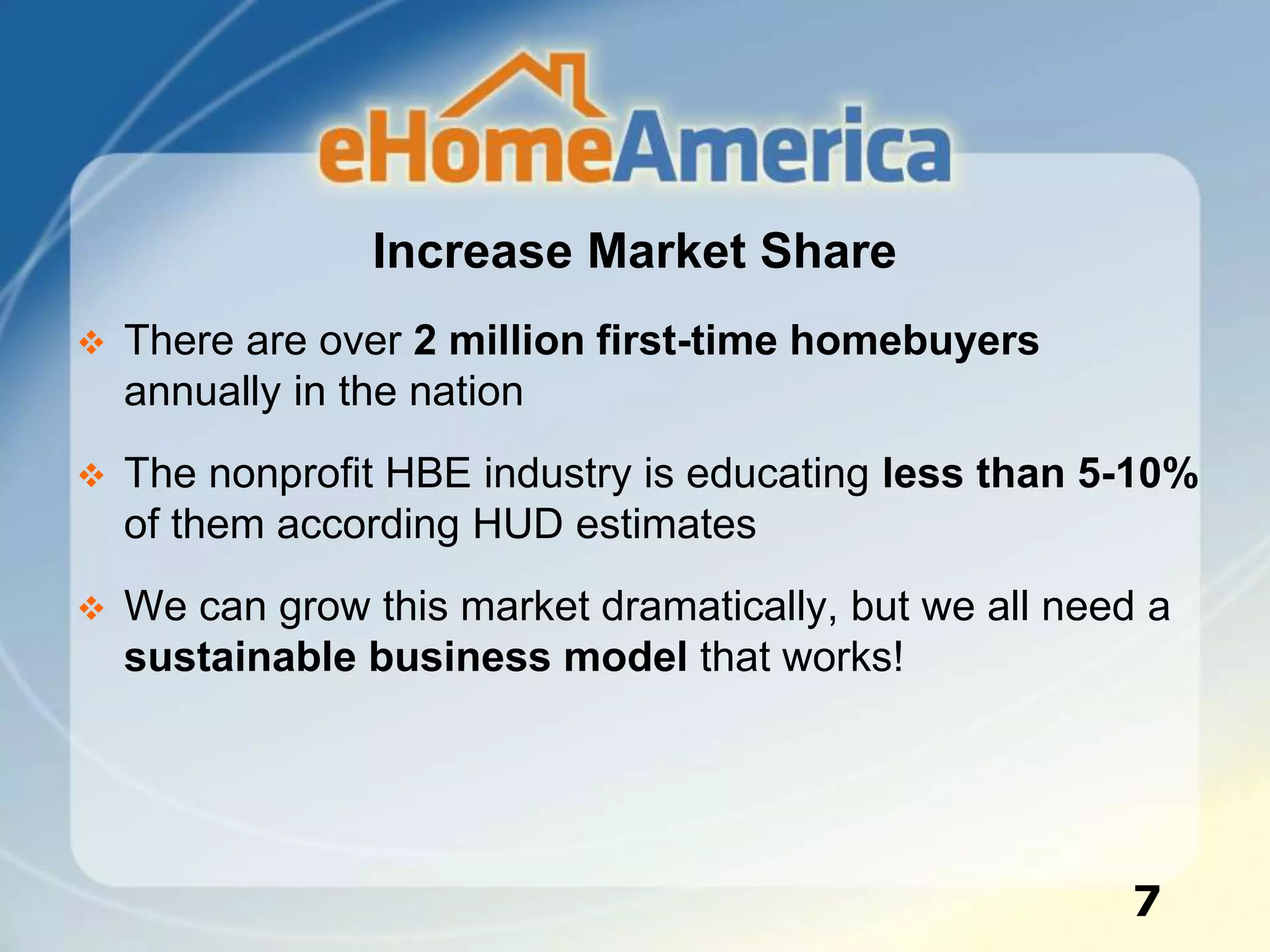 Increase Market Share
 There are over 2 million first-time homebuyers
annually in the nation
 The nonprofit HBE industry is educating less than 5-10%
of them according HUD estimates
 We can grow this market dramatically, but we all need a
sustainable business model that works!
7
 