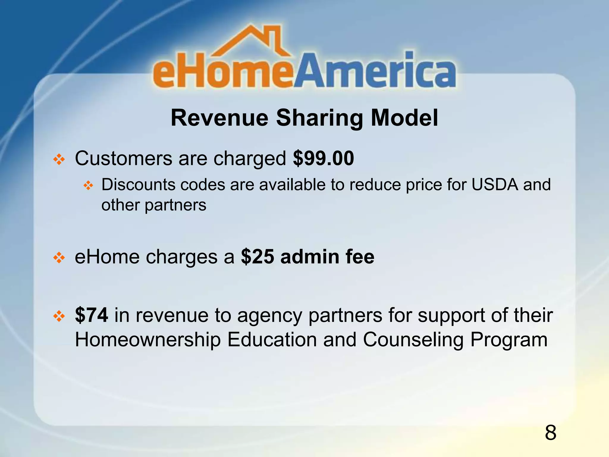 Revenue Sharing Model
 Customers are charged $99.00
 Discounts codes are available to reduce price for USDA and
other partners
 eHome charges a $25 admin fee
 $74 in revenue to agency partners for support of their
Homeownership Education and Counseling Program
8
 