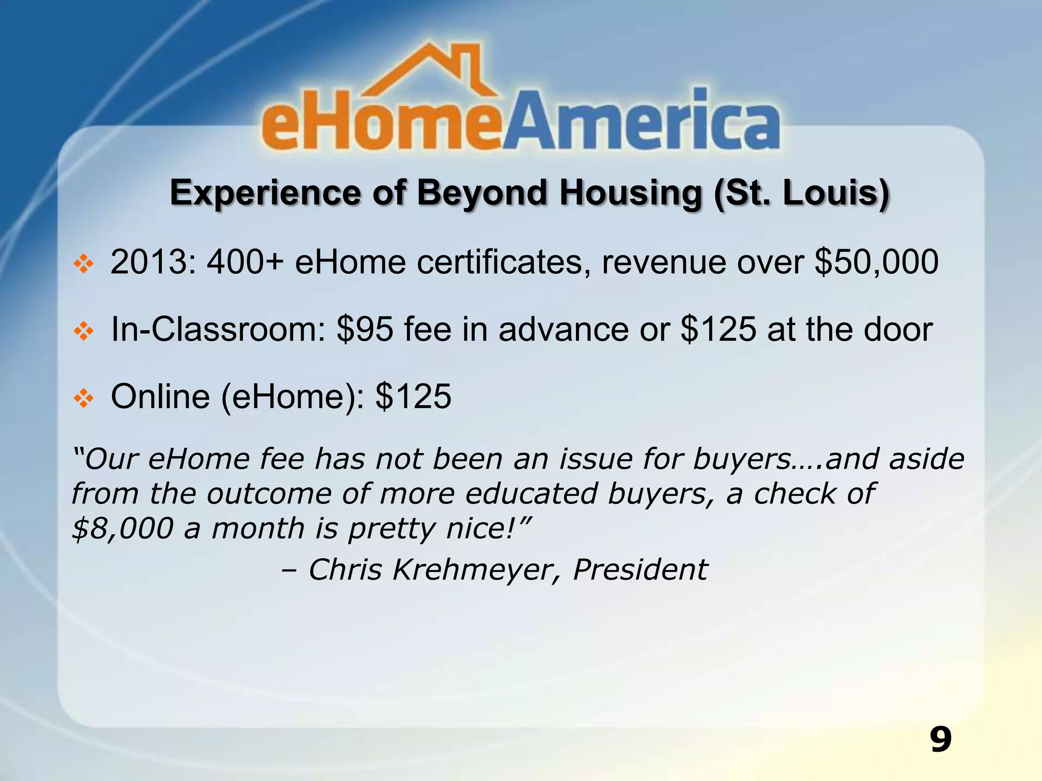 Experience of Beyond Housing (St. Louis)
 2013: 400+ eHome certificates, revenue over $50,000
 In-Classroom: $95 fee in advance or $125 at the door
 Online (eHome): $125
“Our eHome fee has not been an issue for buyers….and aside
from the outcome of more educated buyers, a check of
$8,000 a month is pretty nice!”
– Chris Krehmeyer, President
9
 