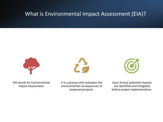 What is Environmental Impact Assessment (EIA)?
EIA stands for Environmental
Impact Assessment.
It is a process that evaluates the
environmental consequences of
proposed projects.
Goal: Ensure potential impacts
are identified and mitigated
before project implementation.
 