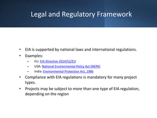 Legal and Regulatory Framework
• EIA is supported by national laws and international regulations.
• Examples:
– EU: EIA Directive 2014/52/EU
– USA: National Environmental Policy Act (NEPA)
– India: Environmental Protection Act, 1986
• Compliance with EIA regulations is mandatory for many project
types.
• Projects may be subject to more than one type of EIA regulation,
depending on the region
 