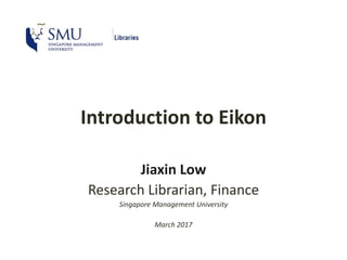 Introduction to Eikon
Jiaxin Low
Research Librarian, Finance
Singapore Management University
March 2017
 