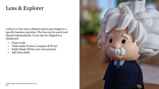 PwC
Einstein Analytics Introduction (BE Administrators Group) 28/04/2020
A lens is a view into a dataset used to get insight to a
specific business question. The lens can be saved and
shared independently. It can also be clipped to a
dashboard.
• Chart mode
• Table mode (Values, Compare & Pivot)
• SAQL Mode (Write your own queries)
• Edit Data fields
Lens & Explorer
12
 