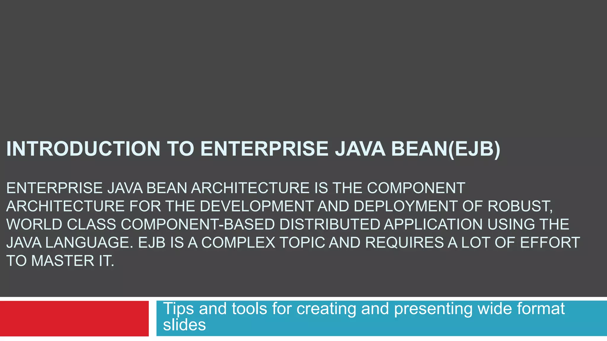 INTRODUCTION TO ENTERPRISE JAVA BEAN(EJB)
ENTERPRISE JAVA BEAN ARCHITECTURE IS THE COMPONENT
ARCHITECTURE FOR THE DEVELOPMENT AND DEPLOYMENT OF ROBUST,
WORLD CLASS COMPONENT-BASED DISTRIBUTED APPLICATION USING THE
JAVA LANGUAGE. EJB IS A COMPLEX TOPIC AND REQUIRES A LOT OF EFFORT
TO MASTER IT.
Tips and tools for creating and presenting wide format
slides
 