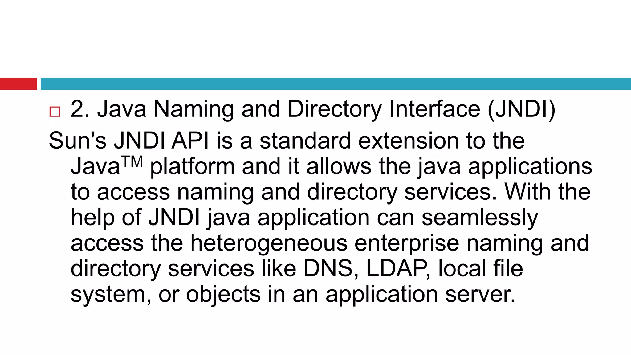  2. Java Naming and Directory Interface (JNDI)
Sun's JNDI API is a standard extension to the
JavaTM platform and it allows the java applications
to access naming and directory services. With the
help of JNDI java application can seamlessly
access the heterogeneous enterprise naming and
directory services like DNS, LDAP, local file
system, or objects in an application server.
 