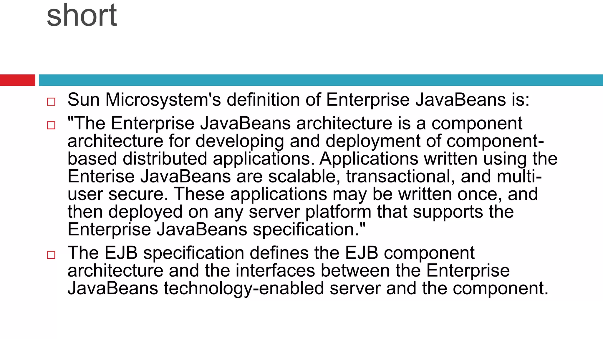short
 Sun Microsystem's definition of Enterprise JavaBeans is:
 "The Enterprise JavaBeans architecture is a component
architecture for developing and deployment of component-
based distributed applications. Applications written using the
Enterise JavaBeans are scalable, transactional, and multi-
user secure. These applications may be written once, and
then deployed on any server platform that supports the
Enterprise JavaBeans specification."
 The EJB specification defines the EJB component
architecture and the interfaces between the Enterprise
JavaBeans technology-enabled server and the component.
 