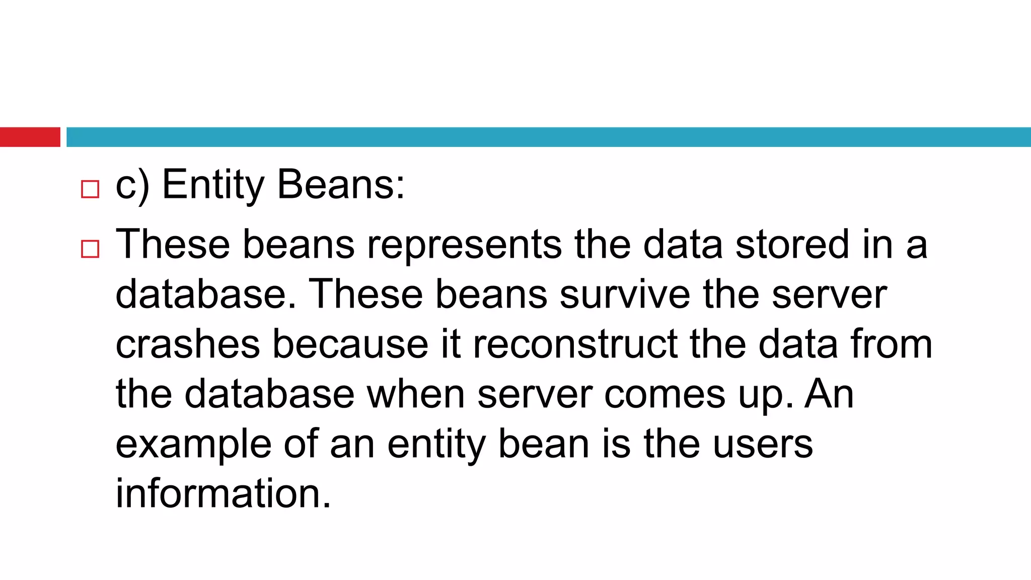  c) Entity Beans:
 These beans represents the data stored in a
database. These beans survive the server
crashes because it reconstruct the data from
the database when server comes up. An
example of an entity bean is the users
information.
 