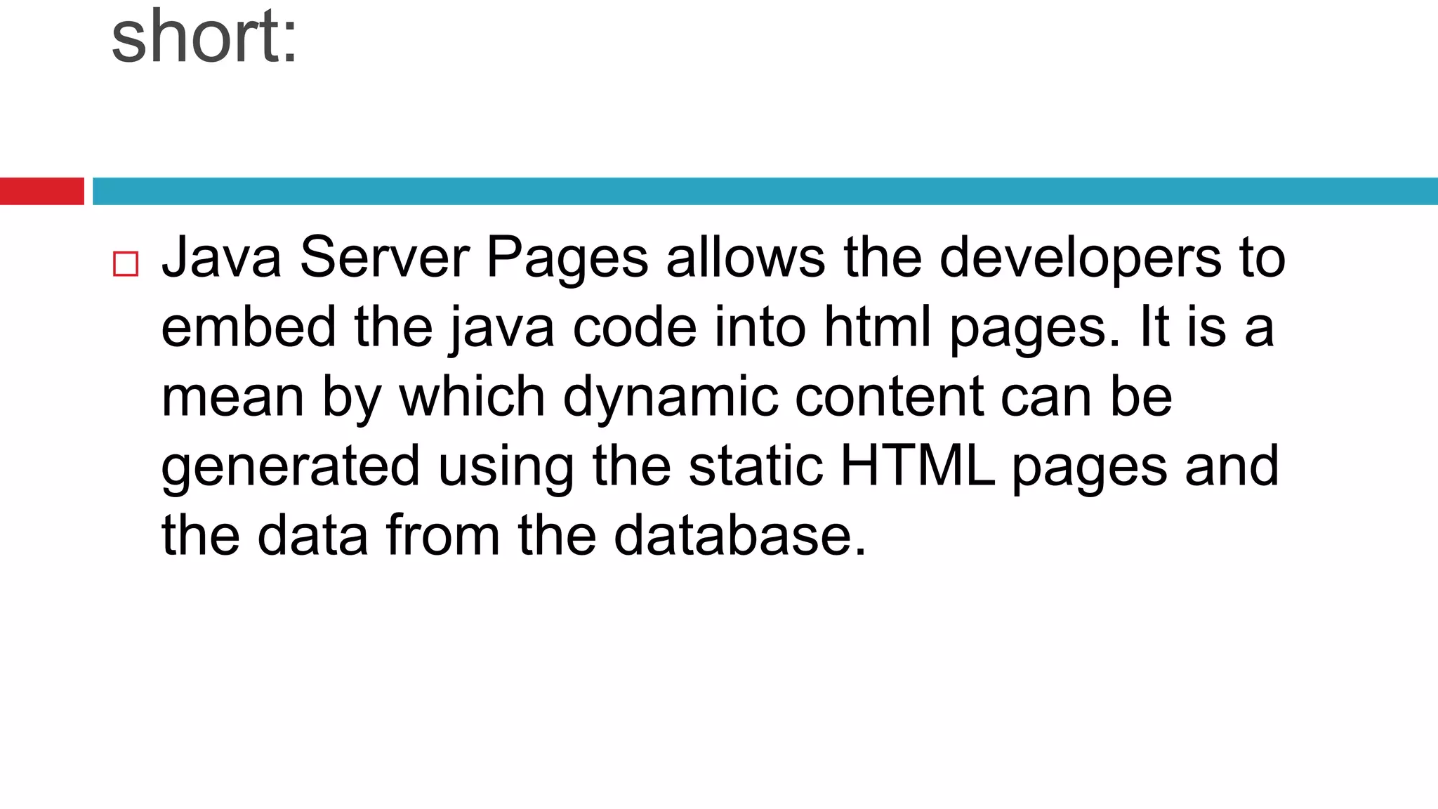 short:
 Java Server Pages allows the developers to
embed the java code into html pages. It is a
mean by which dynamic content can be
generated using the static HTML pages and
the data from the database.
 