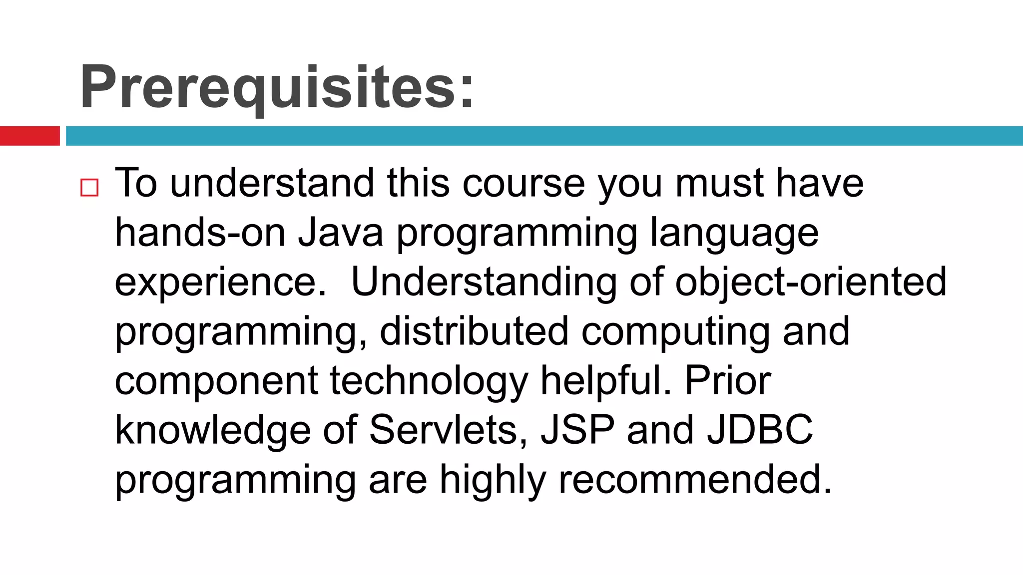 Prerequisites:
 To understand this course you must have
hands-on Java programming language
experience. Understanding of object-oriented
programming, distributed computing and
component technology helpful. Prior
knowledge of Servlets, JSP and JDBC
programming are highly recommended.
 
