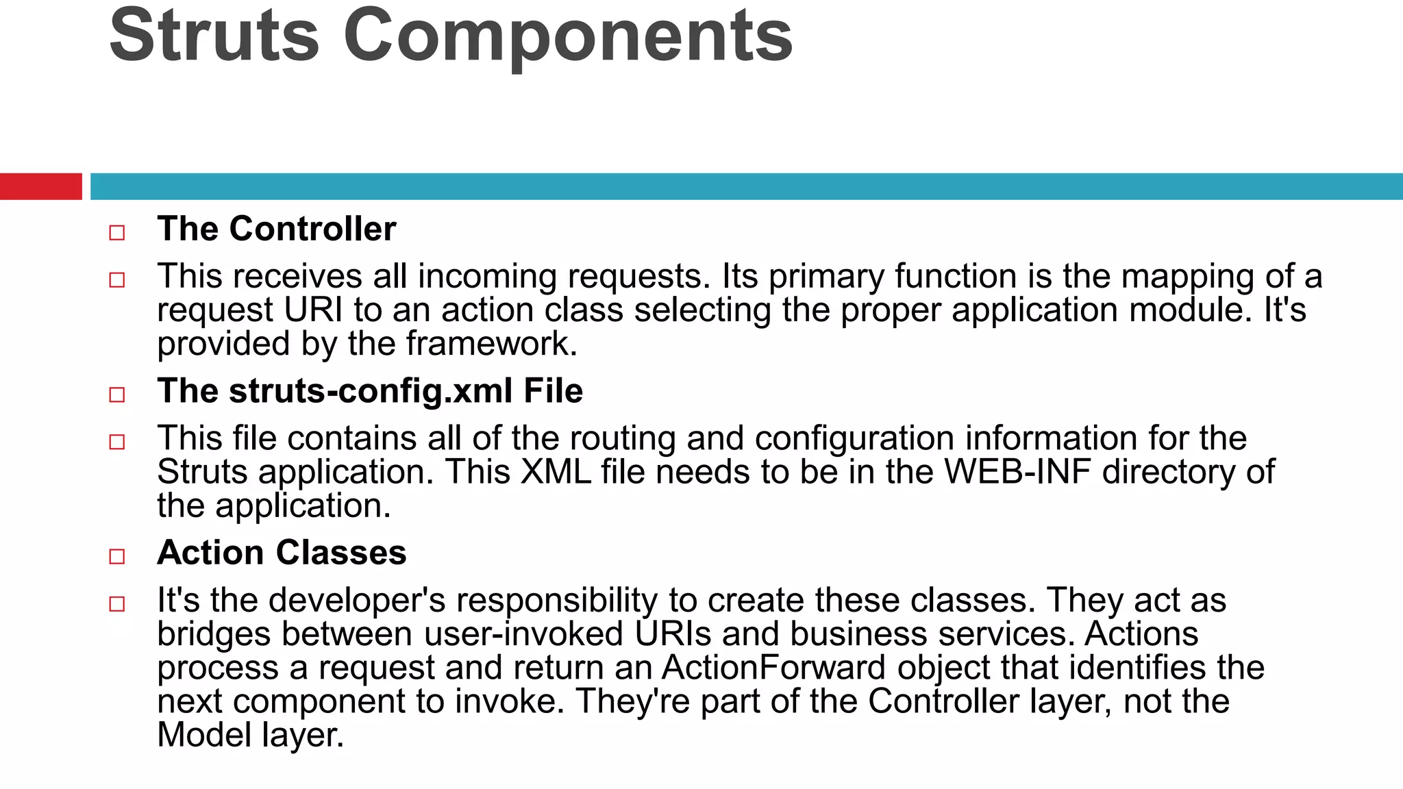 Struts Components
 The Controller
 This receives all incoming requests. Its primary function is the mapping of a
request URI to an action class selecting the proper application module. It's
provided by the framework.
 The struts-config.xml File
 This file contains all of the routing and configuration information for the
Struts application. This XML file needs to be in the WEB-INF directory of
the application.
 Action Classes
 It's the developer's responsibility to create these classes. They act as
bridges between user-invoked URIs and business services. Actions
process a request and return an ActionForward object that identifies the
next component to invoke. They're part of the Controller layer, not the
Model layer.
 