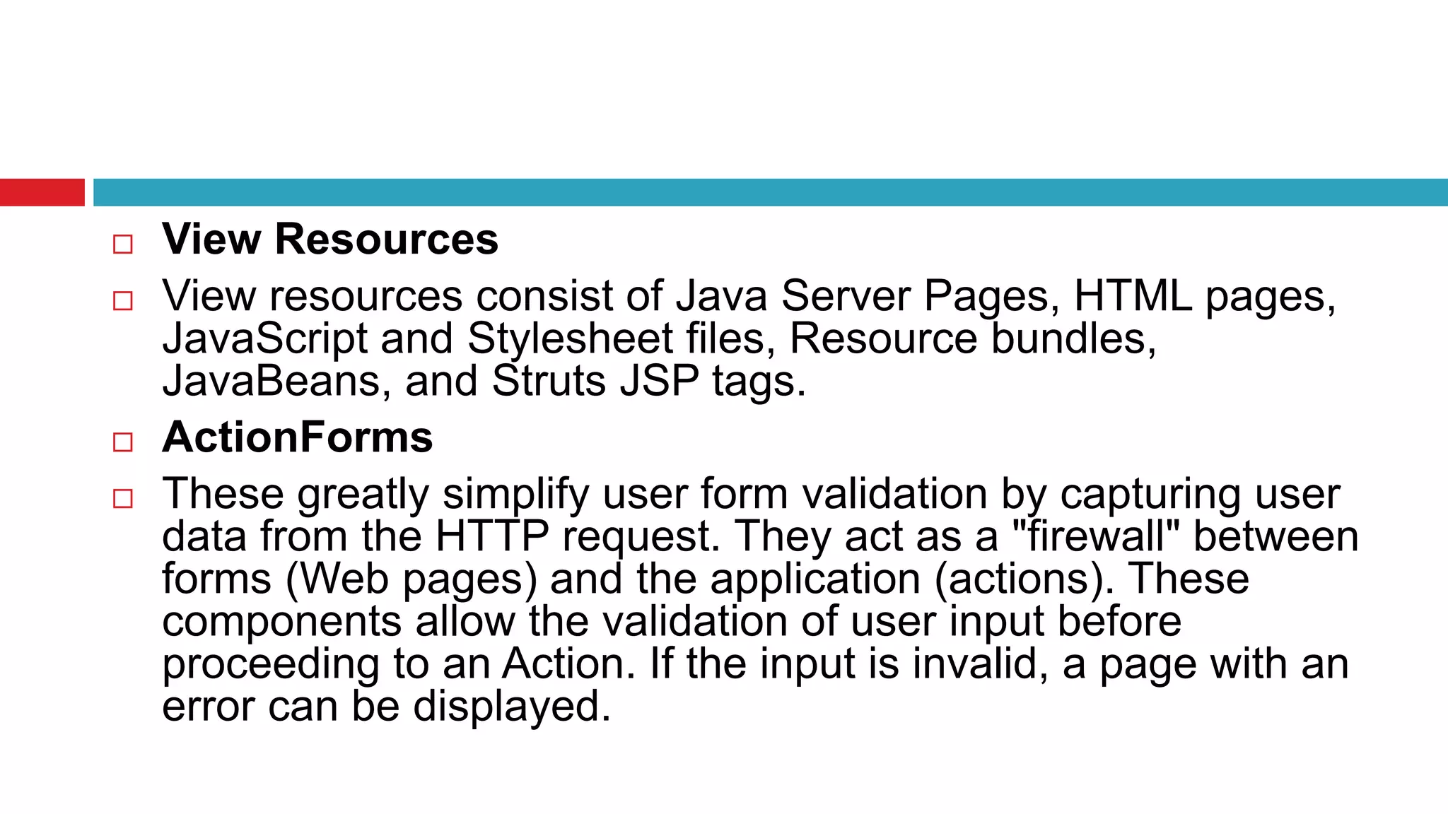  View Resources
 View resources consist of Java Server Pages, HTML pages,
JavaScript and Stylesheet files, Resource bundles,
JavaBeans, and Struts JSP tags.
 ActionForms
 These greatly simplify user form validation by capturing user
data from the HTTP request. They act as a "firewall" between
forms (Web pages) and the application (actions). These
components allow the validation of user input before
proceeding to an Action. If the input is invalid, a page with an
error can be displayed.
 