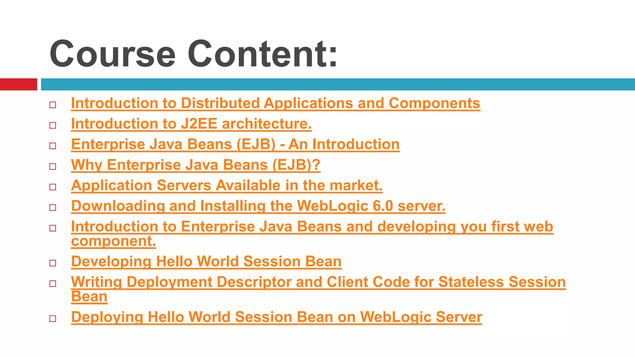 Course Content:
 Introduction to Distributed Applications and Components
 Introduction to J2EE architecture.
 Enterprise Java Beans (EJB) - An Introduction
 Why Enterprise Java Beans (EJB)?
 Application Servers Available in the market.
 Downloading and Installing the WebLogic 6.0 server.
 Introduction to Enterprise Java Beans and developing you first web
component.
 Developing Hello World Session Bean
 Writing Deployment Descriptor and Client Code for Stateless Session
Bean
 Deploying Hello World Session Bean on WebLogic Server
 