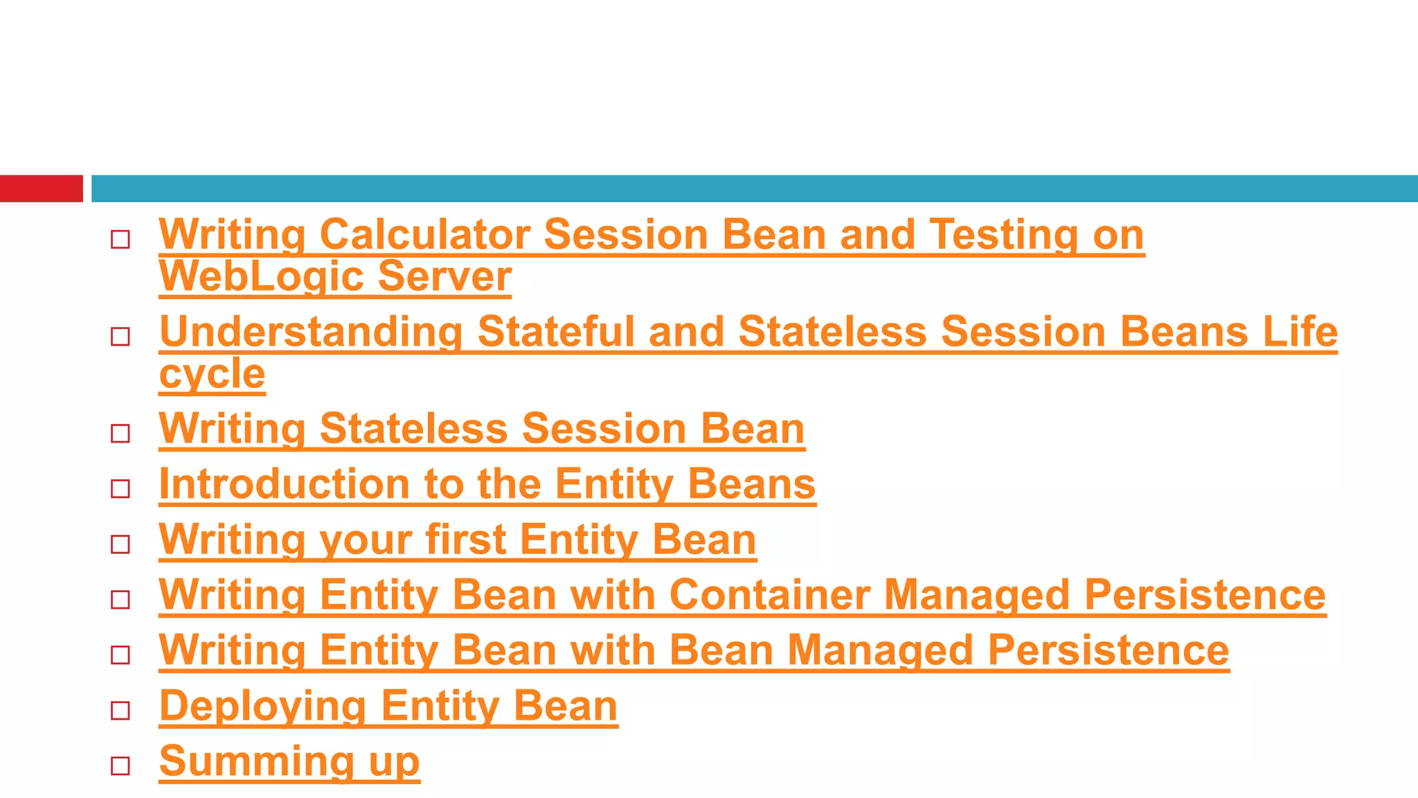  Writing Calculator Session Bean and Testing on
WebLogic Server
 Understanding Stateful and Stateless Session Beans Life
cycle
 Writing Stateless Session Bean
 Introduction to the Entity Beans
 Writing your first Entity Bean
 Writing Entity Bean with Container Managed Persistence
 Writing Entity Bean with Bean Managed Persistence
 Deploying Entity Bean
 Summing up
 