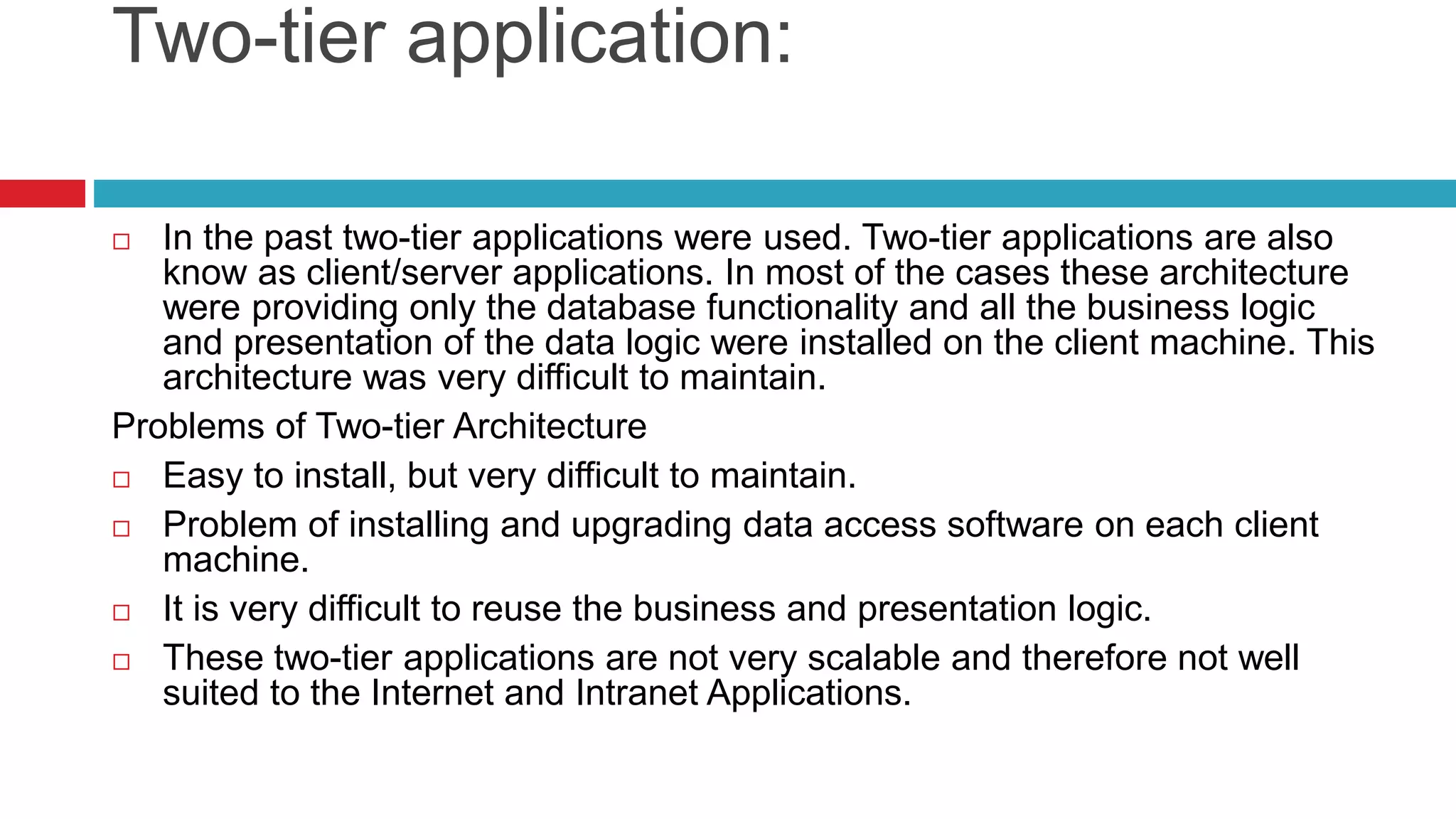 Two-tier application:
 In the past two-tier applications were used. Two-tier applications are also
know as client/server applications. In most of the cases these architecture
were providing only the database functionality and all the business logic
and presentation of the data logic were installed on the client machine. This
architecture was very difficult to maintain.
Problems of Two-tier Architecture
 Easy to install, but very difficult to maintain.
 Problem of installing and upgrading data access software on each client
machine.
 It is very difficult to reuse the business and presentation logic.
 These two-tier applications are not very scalable and therefore not well
suited to the Internet and Intranet Applications.
 
