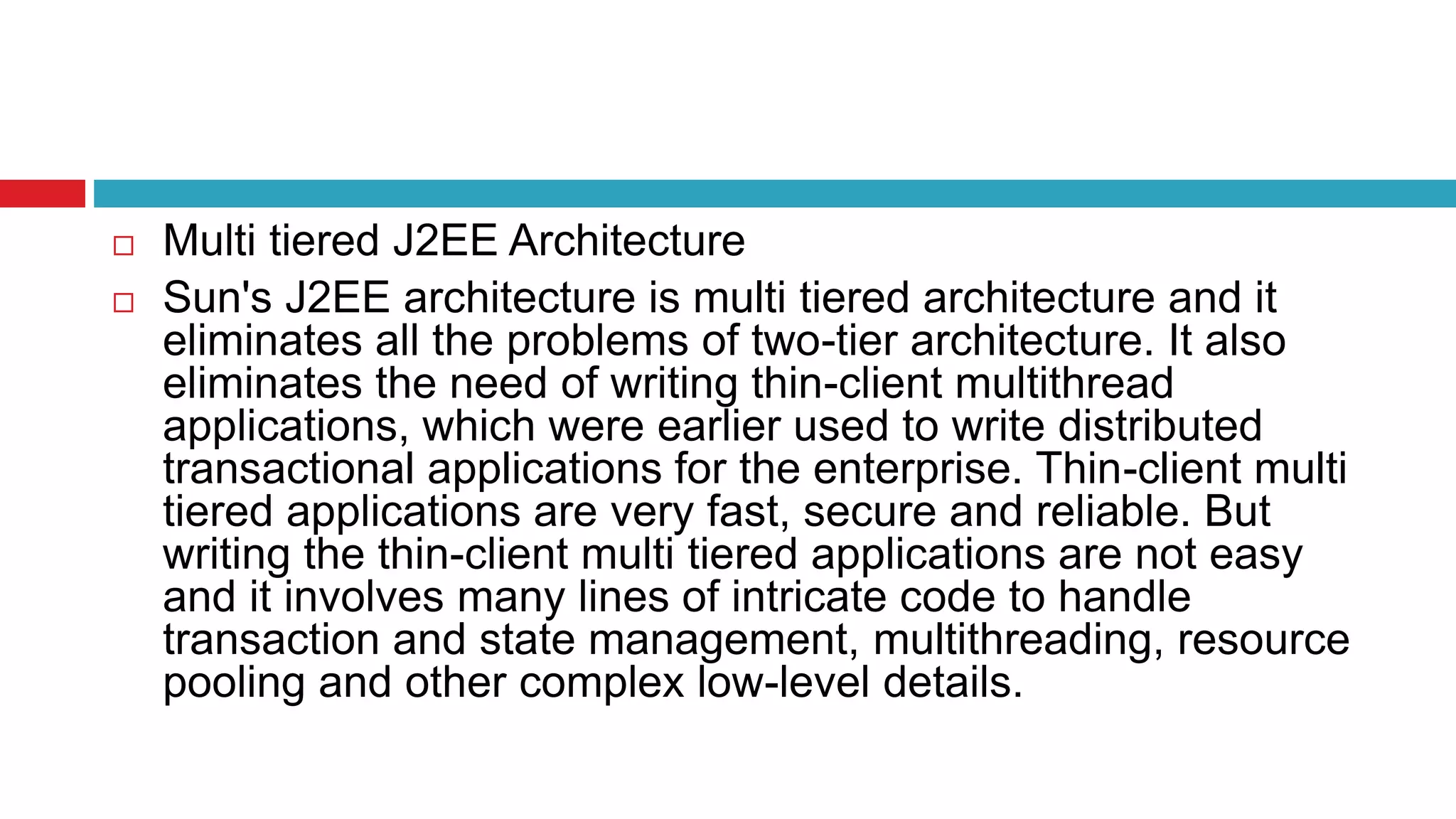  Multi tiered J2EE Architecture
 Sun's J2EE architecture is multi tiered architecture and it
eliminates all the problems of two-tier architecture. It also
eliminates the need of writing thin-client multithread
applications, which were earlier used to write distributed
transactional applications for the enterprise. Thin-client multi
tiered applications are very fast, secure and reliable. But
writing the thin-client multi tiered applications are not easy
and it involves many lines of intricate code to handle
transaction and state management, multithreading, resource
pooling and other complex low-level details.
 