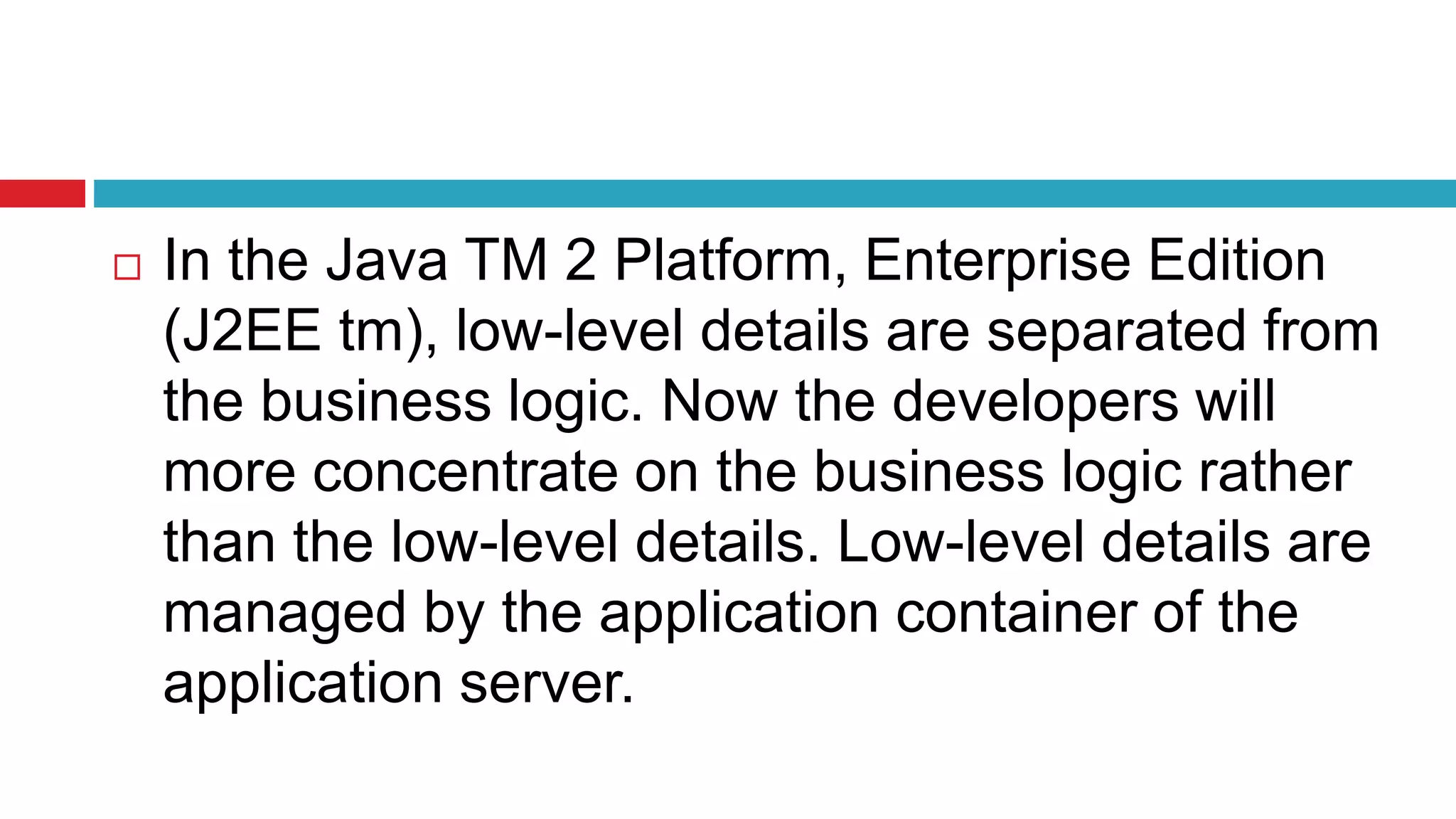 In the Java TM 2 Platform, Enterprise Edition
(J2EE tm), low-level details are separated from
the business logic. Now the developers will
more concentrate on the business logic rather
than the low-level details. Low-level details are
managed by the application container of the
application server.
 