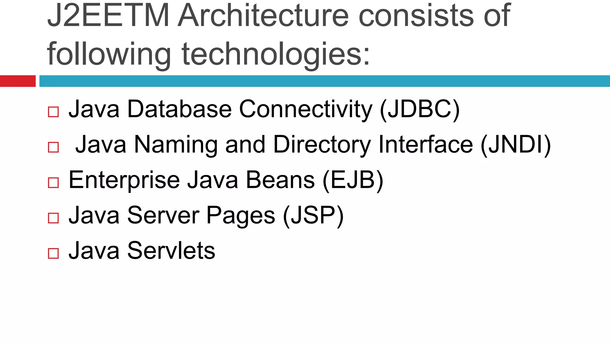 J2EETM Architecture consists of
following technologies:
 Java Database Connectivity (JDBC)
 Java Naming and Directory Interface (JNDI)
 Enterprise Java Beans (EJB)
 Java Server Pages (JSP)
 Java Servlets
 