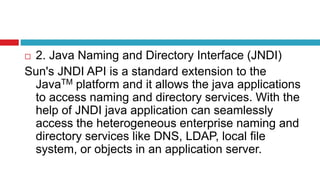  2. Java Naming and Directory Interface (JNDI)
Sun's JNDI API is a standard extension to the
JavaTM platform and it allows the java applications
to access naming and directory services. With the
help of JNDI java application can seamlessly
access the heterogeneous enterprise naming and
directory services like DNS, LDAP, local file
system, or objects in an application server.
 