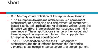 short
 Sun Microsystem's definition of Enterprise JavaBeans is:
 "The Enterprise JavaBeans architecture is a component
architecture for developing and deployment of component-
based distributed applications. Applications written using the
Enterise JavaBeans are scalable, transactional, and multi-
user secure. These applications may be written once, and
then deployed on any server platform that supports the
Enterprise JavaBeans specification."
 The EJB specification defines the EJB component
architecture and the interfaces between the Enterprise
JavaBeans technology-enabled server and the component.
 
