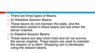  There are three types of Beans:
 A) Stateless Session Beans:
 These beans do not maintain the state, and the
information stored in these beans are lost when the
server crashes.
 b) Statefull Session Beans:
 These beans are also short lived and do not survive
the server crashes. These beans are used to maintain
the session of a client. Shopping cart is developed
using the session beans.
 
