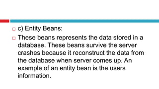  c) Entity Beans:
 These beans represents the data stored in a
database. These beans survive the server
crashes because it reconstruct the data from
the database when server comes up. An
example of an entity bean is the users
information.
 