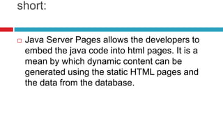 short:
 Java Server Pages allows the developers to
embed the java code into html pages. It is a
mean by which dynamic content can be
generated using the static HTML pages and
the data from the database.
 