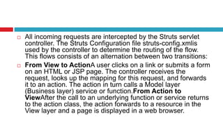  All incoming requests are intercepted by the Struts servlet
controller. The Struts Configuration file struts-config.xmlis
used by the controller to determine the routing of the flow.
This flows consists of an alternation between two transitions:
 From View to ActionA user clicks on a link or submits a form
on an HTML or JSP page. The controller receives the
request, looks up the mapping for this request, and forwards
it to an action. The action in turn calls a Model layer
(Business layer) service or function.From Action to
ViewAfter the call to an underlying function or service returns
to the action class, the action forwards to a resource in the
View layer and a page is displayed in a web browser.
 