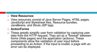  View Resources
 View resources consist of Java Server Pages, HTML pages,
JavaScript and Stylesheet files, Resource bundles,
JavaBeans, and Struts JSP tags.
 ActionForms
 These greatly simplify user form validation by capturing user
data from the HTTP request. They act as a "firewall" between
forms (Web pages) and the application (actions). These
components allow the validation of user input before
proceeding to an Action. If the input is invalid, a page with an
error can be displayed.
 