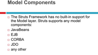 Model Components
 The Struts Framework has no built-in support for
the Model layer. Struts supports any model
components:
 JavaBeans
 EJB
 CORBA
 JDO
 any other
 