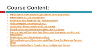 Course Content:
 Introduction to Distributed Applications and Components
 Introduction to J2EE architecture.
 Enterprise Java Beans (EJB) - An Introduction
 Why Enterprise Java Beans (EJB)?
 Application Servers Available in the market.
 Downloading and Installing the WebLogic 6.0 server.
 Introduction to Enterprise Java Beans and developing you first web
component.
 Developing Hello World Session Bean
 Writing Deployment Descriptor and Client Code for Stateless Session
Bean
 Deploying Hello World Session Bean on WebLogic Server
 