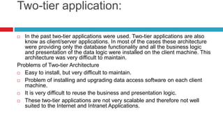 Two-tier application:
 In the past two-tier applications were used. Two-tier applications are also
know as client/server applications. In most of the cases these architecture
were providing only the database functionality and all the business logic
and presentation of the data logic were installed on the client machine. This
architecture was very difficult to maintain.
Problems of Two-tier Architecture
 Easy to install, but very difficult to maintain.
 Problem of installing and upgrading data access software on each client
machine.
 It is very difficult to reuse the business and presentation logic.
 These two-tier applications are not very scalable and therefore not well
suited to the Internet and Intranet Applications.
 