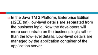  In the Java TM 2 Platform, Enterprise Edition
(J2EE tm), low-level details are separated from
the business logic. Now the developers will
more concentrate on the business logic rather
than the low-level details. Low-level details are
managed by the application container of the
application server.
 