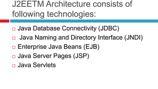 J2EETM Architecture consists of
following technologies:
 Java Database Connectivity (JDBC)
 Java Naming and Directory Interface (JNDI)
 Enterprise Java Beans (EJB)
 Java Server Pages (JSP)
 Java Servlets
 