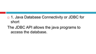  1. Java Database Connectivity or JDBC for
short
The JDBC API allows the java programs to
access the database.
 