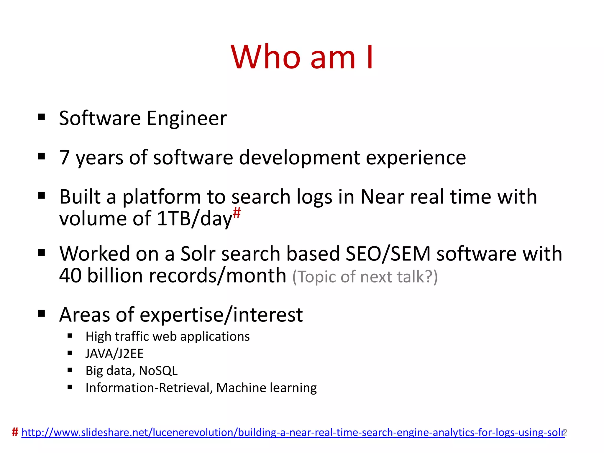 Who am I
 Software Engineer
 7 years of software development experience
 Built a platform to search logs in Near real time with
volume of 1TB/day#
 Worked on a Solr search based SEO/SEM software with
40 billion records/month (Topic of next talk?)
 Areas of expertise/interest
 High traffic web applications
 JAVA/J2EE
 Big data, NoSQL
 Information-Retrieval, Machine learning
2# http://www.slideshare.net/lucenerevolution/building-a-near-real-time-search-engine-analytics-for-logs-using-solr
 