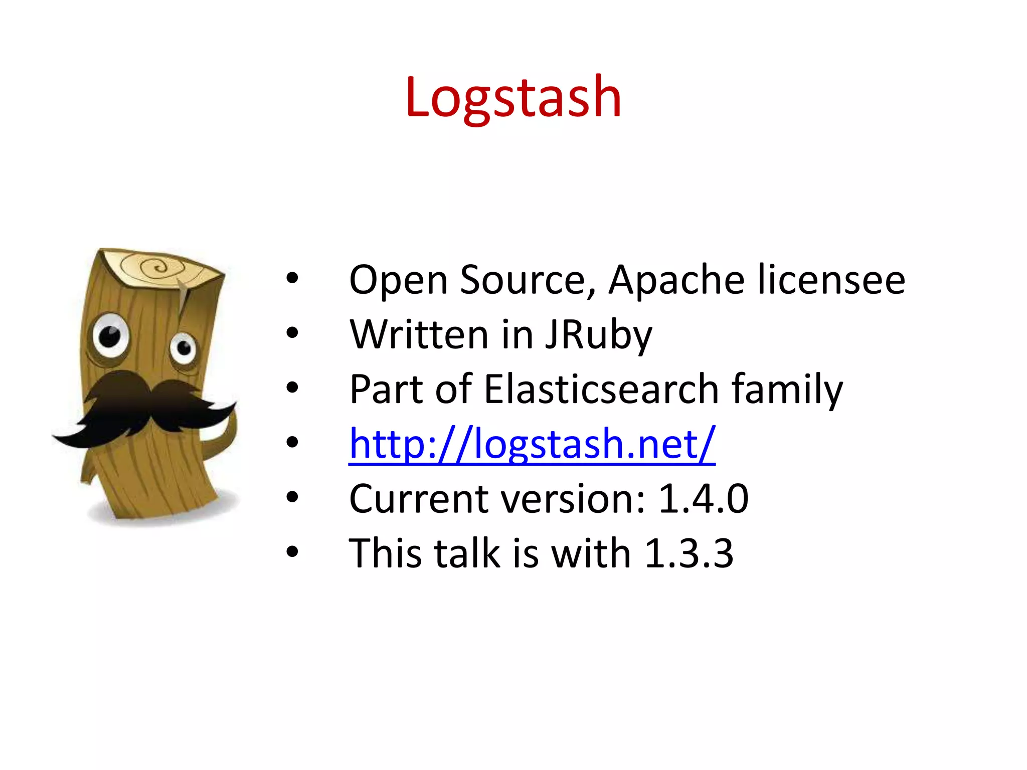 Logstash
• Open Source, Apache licensee
• Written in JRuby
• Part of Elasticsearch family
• http://logstash.net/
• Current version: 1.4.0
• This talk is with 1.3.3
 