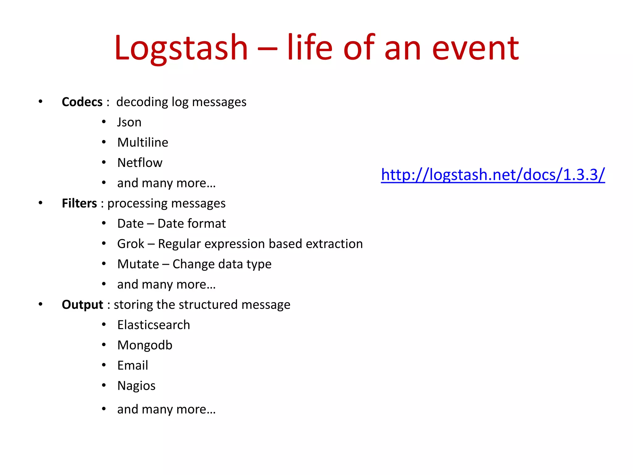 Logstash – life of an event
• Codecs : decoding log messages
• Json
• Multiline
• Netflow
• and many more…
• Filters : processing messages
• Date – Date format
• Grok – Regular expression based extraction
• Mutate – Change data type
• and many more…
• Output : storing the structured message
• Elasticsearch
• Mongodb
• Email
• Nagios
• and many more…
http://logstash.net/docs/1.3.3/
 
