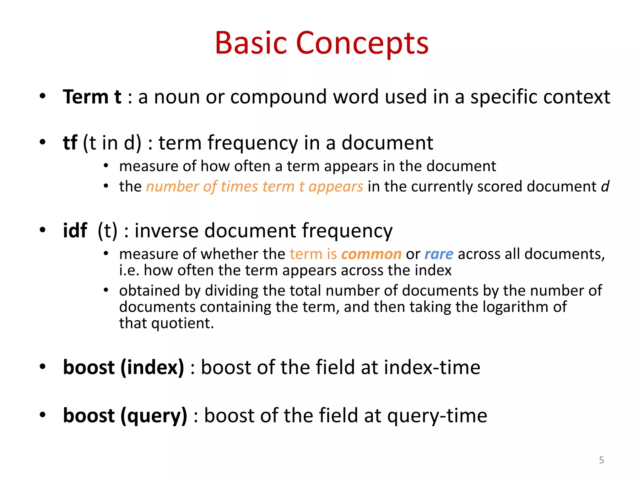 Basic Concepts
• Term t : a noun or compound word used in a specific context
• tf (t in d) : term frequency in a document
• measure of how often a term appears in the document
• the number of times term t appears in the currently scored document d
• idf (t) : inverse document frequency
• measure of whether the term is common or rare across all documents,
i.e. how often the term appears across the index
• obtained by dividing the total number of documents by the number of
documents containing the term, and then taking the logarithm of
that quotient.
• boost (index) : boost of the field at index-time
• boost (query) : boost of the field at query-time
5
 