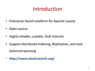 Introduction
• Enterprise Search platform for Apache Lucene
• Open source
• Highly reliable, scalable, fault tolerant
• Support distributed Indexing, Replication, and load
balanced querying
• http://www.elasticsearch.org/
15
 