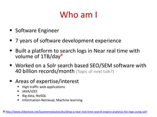 Who am I
 Software Engineer
 7 years of software development experience
 Built a platform to search logs in Near real time with
volume of 1TB/day#
 Worked on a Solr search based SEO/SEM software with
40 billion records/month (Topic of next talk?)
 Areas of expertise/interest
 High traffic web applications
 JAVA/J2EE
 Big data, NoSQL
 Information-Retrieval, Machine learning
2# http://www.slideshare.net/lucenerevolution/building-a-near-real-time-search-engine-analytics-for-logs-using-solr
 