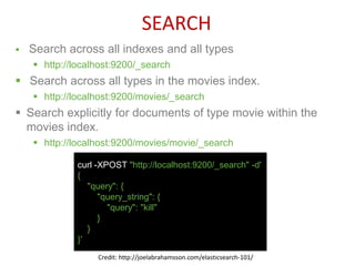  Search across all indexes and all types
 http://localhost:9200/_search
 Search across all types in the movies index.
 http://localhost:9200/movies/_search
 Search explicitly for documents of type movie within the
movies index.
 http://localhost:9200/movies/movie/_search
curl -XPOST "http://localhost:9200/_search" -d'
{
"query": {
"query_string": {
"query": "kill"
}
}
}'
SEARCH
Credit: http://joelabrahamsson.com/elasticsearch-101/
 