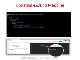 Updating existing Mapping
curl -XPUT "http://localhost:9200/movies/movie/_mapping" -d'
{
"movie": {
"properties": {
"director": {
"type": "multi_field",
"fields": {
"director": {"type": "string"},
"original": {"type" : "string", "index" : "not_analyzed"}
}
}
}
}
}'
Credit: http://joelabrahamsson.com/elasticsearch-101/
 